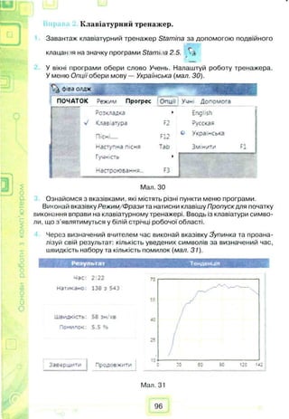 IftJ
Клавіатурний тренажер.
Завантаж клавіатурний тренажер Stamina за допомогою подвійного
клацанія на значку програми Stami.ia 2.5. г .»
У вікні програми обери слово Учень. Налаштуй роботу тренажера.
У меню Опції обери мову — Українська {мал. ЗО).
о га одаж
ПОЧАТОК Режим Прогрес Опцч Учні Допомога
Розкладка » English
І. v Клав атура F2 Русская
X
С
F12
о Українська
наступна пісня Тао Змінити F1
Гучність ►
Настроювання... F3
Мал. ЗО
Ознайомся з вказівками, які містять різні пункти меню програми.
Виконай вказівку Режим/Фрази та натисни клавішу Пропуск для початку
виконання вправи на клавіатурному тренажері. Вводь із клавіатури симво­
ли, що з’являтимуться у білій стрічці робочої області.
Через визначений вчителем час виконай вказівку Зупинка та проана­
лізуй свій результат: кількість уведених символів за визначений час,
швидкість набору та кількість помилок (мал. 31).
Результат
мас: 2:22
натикано. 138 з 543
Швидкість: 58 зм/хв
Помилок: 5.5 e,s
Завершити j Продовж.".-
Тенденція
Мал. 31
96
 