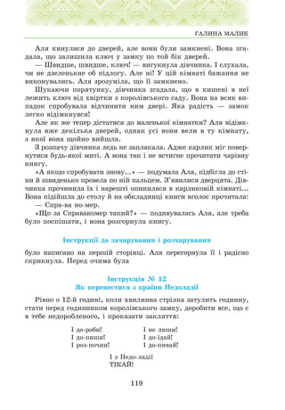 Àëÿ êèíóëàñÿ äî äâåðåé, àëå âîíè áóëè çàìêíåí³. Âîíà çãà-
äàëà, ùî çàëèøèëà êëþ÷ ó çàìêó ïî òîé á³ê äâåðåé.
— Øâèäøå, øâèäøå, êëþ÷! — âèãóêíóëà ä³â÷èíêà. ² ñëóõàëà,
÷è íå äçåëåíüêíå îá ï³äëîãó. Àëå í³! Ó ö³é ê³ìíàò³ áàæàííÿ íå
âèêîíóâàëèñü. Àëÿ çðîçóì³ëà, ùî ¿¿ çàìêíåíî.
Øóêàþ÷è ïîðÿòóíêó, ä³â÷èíêà çãàäàëà, ùî â êèøåí³ â íå¿
ëåæèòü êëþ÷ â³ä õâ³ðòêè ç êîðîë³âñüêîãî ñàäó. Âîíà íà âñÿê âè-
ïàäîê ñïðîáóâàëà â³ä÷èíèòè íèì äâåð³. ßêà ðàä³ñòü — çàìîê
ëåãêî â³ä³ìêíóâñÿ!
Àëå ÿê æå òåïåð ä³ñòàòèñÿ äî ìàëåíüêî¿ ê³ìíàòêè? Àëÿ â³ä³ìê-
íóëà âæå äåê³ëüêà äâåðåé, îäíàê óñ³ âîíè âåëè â òó ê³ìíàòó,
ç ÿêî¿ âîíà ùîéíî âèéøëà.
Ç ðîçïà÷ó ä³â÷èíêà ëåäü íå çàïëàêàëà. Àäæå êàðëèê ì³ã ïîâåð-
íóòèñÿ áóäü-ÿêî¿ ìèò³. À âîíà òàê ³ íå âñòèãíå ïðî÷èòàòè ÷àð³âíó
êíèãó.
«À ÿêùî ñïðîáóâàòè çíîâó...» — ïîäóìàëà Àëÿ, ï³äá³ãëà äî ñò³-
íè é øâèäåíüêî ïðîâåëà ïî í³é ïàëüöåì. Ç’ÿâèëèñÿ äâåðöÿòà. Ä³â-
÷èíêà ïðî÷èíèëà ¿õ ³ íàðåøò³ îïèíèëàñÿ â êàðëèêîâ³é ê³ìíàò³...
Âîíà ï³ä³éøëà äî ñòîëó é íà îáêëàäèíö³ êíèãè âãîëîñ ïðî÷èòàëà:
— Ñïðà-âà íî-ìåð.
«Ùî çà Ñïðàâàíîìåð òàêèé?» — ïîäèâóâàëàñü Àëÿ, àëå òðåáà
áóëî ïîñï³øàòè, ³ âîíà ðîçãîðíóëà êíèãó.
²íñòðóêö³¿ äî çà÷àðóâàííÿ ³ ðîç÷àðóâàííÿ
áóëî íàïèñàíî íà ïåðø³é ñòîð³íö³. Àëÿ ïåðåãîðíóëà ¿¿ ³ ðàä³ñíî
ñêðèêíóëà. Ïåðåä î÷èìà áóëà
²íñòðóêö³ÿ ¹ 12
ßê ïåðåíåñòèñÿ ç êðà¿íè Íåäîëàä³¿
Ð³âíî î 12-é ãîäèí³, êîëè õâèëèííà ñòð³ëêà çàòóëèòü ãîäèííó,
ñòàòè ïåðåä ãîäèííèêîì êîðîë³âñüêîãî çàìêó, äîðîáèòè âñå, ùî º
â òåáå íåäîðîáëåíîãî, ³ ïðîêàçàòè çàêëÿòòÿ:
² ç Íåäî-ëàä³¿
Ò²ÊÀÉ!
119
ÃÀËÈÍÀ ÌÀËÈÊ
² äî-ðîáè!
² äî-ïèøè!
² ðîç-ïî÷íè!
² íå ëèøè!
² äî-¿äàé!
² äî-ïèâàé!
 