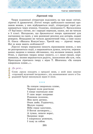 Ë³ðè÷íèé òâ³ð
Òâîðè õóäîæíüî¿ ë³òåðàòóðè ïîä³ëÿþòü íà òðè âèäè: åï³÷í³,
ë³ðè÷í³ é äðàìàòè÷í³. Åï³÷í³ òâîðè çäåá³ëüøîãî íàïèñàí³ ïðî-
çîâîþ ìîâîþ, ó íèõ â³äáóâàþòüñÿ ïîä³¿, ë³òåðàòóðí³ ãåðî¿ ðîç-
êðèâàþòüñÿ ÷åðåç â÷èíêè. Ñêàæ³ìî, îïîâ³äàííÿ Ñ. Âàñèëü÷åíêà
«Ó áóð’ÿíàõ» åï³÷íå, ÿê ³ íàðîäí³ ïåðåêàçè, êàçêè, ÿê³ âè ÷èòàëè
â 5 êëàñ³. Íàãàäàºìî, ùî äðàìàòè÷í³ òâîðè ïðèçíà÷åí³ äëÿ
ïîñòàíîâêè íà ñöåí³, ó íèõ ðîçïèñàí³ ðåïë³êè äëÿ àêòîð³â, ïîäàí³
ðåìàðêè. Íåùîäàâíî âè ÷èòàëè äðàìàòè÷íèé òâ³ð, à ñàìå êàçêó
Î. Îëåñÿ «Ìèêèòà Êîæóì’ÿêà». Òðåò³é âèä — ë³ðè÷í³ òâîðè.
ßê³ æ âîíè ìàþòü îñîáëèâîñò³?
Ë³ðè÷í³ òâîðè ïåðåâàæíî ïèøóòü â³ðøîâàíîþ ìîâîþ, ó íèõ
íå ðîçãîðòàþòüñÿ ïîä³¿, à âèðàæàþòüñÿ äóìêè, ïî÷óòòÿ, ïåðåæè-
âàííÿ ëþäèíè â ïåâíèõ îáñòàâèíàõ, ï³ä âïëèâîì ïåâíèõ ïîä³é.
Îòæå, ó ë³ðè÷íèõ òâîðàõ íåìàº ñþæåòó, à º ëèøå åìîö³¿, ïåðå-
æèâàííÿ, ÿêèìè âèðàæàºòüñÿ ðàä³ñòü, çàõîïëåííÿ àáî ñóì, ãí³â.
Ïðèêëàäîì ë³ðè÷íîãî òâîðó º â³ðø Ò. Øåâ÷åíêà «Çà ñîíöåì
õìàðîíüêà ïëèâå…».
Äî ðå÷³…
Ñëîâî ë³ðèêà ïîõîäèòü ç ãðåöüêî¿ ìîâè, ó ÿê³é âîíî îçíà÷àº
«ñòðóííèé ìóçè÷íèé ³íñòðóìåíò», ï³ä àêîìïàíåìåíò ÿêîãî â Ñòà-
ðîäàâí³é Ãðåö³¿ âèêîíóâàëè â³ðø³ é ï³ñí³.
* * *
Çà ñîíöåì õìàðîíüêà ïëèâå,
×åðâîí³ ïîëè ðîçñòèëàº
² ñîíöå ñïàòîíüêè çîâå
Ó ñèíº ìîðå: ïîêðèâàº
Ðîæåâîþ ïåëåíîþ,
Ìîâ ìàòè äèòèíó.
Î÷àì ëþáî. Ãîäèíî÷êó,
Ìàëóþ ãîäèíó
Í³áè ñåðöå îäïî÷èíå,
Ç Áîãîì çàãîâîðèòü...
À òóìàí, íåíà÷å âîðîã,
Çàêðèâàº ìîðå
² õìàðîíüêó ðîæåâóþ,
² òüìó çà ñîáîþ
205
ÒÀÐÀÑ ØÅÂ×ÅÍÊÎ
 