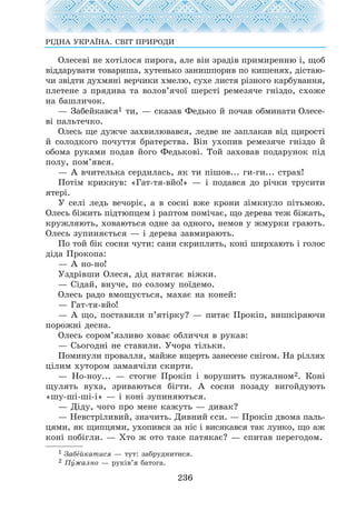 Îëåñåâ³ íå õîò³ëîñÿ ïèðîãà, àëå â³í çðàä³â ïðèìèðåííþ ³, ùîá
â³ääàðóâàòè òîâàðèøà, õóòåíüêî çàíèøïîðèâ ïî êèøåíÿõ, ä³ñòàþ-
÷è çâ³äòè äóõìÿí³ âåð÷èêè õìåëþ, ñóõå ëèñòÿ ð³çíîãî êàðáóâàííÿ,
ïëåòåíå ç ïðÿäèâà òà âîëîâ’ÿ÷î¿ øåðñò³ ðåìåçÿ÷å ãí³çäî, ñõîæå
íà áàøëè÷îê.
— Çàáåéêàâñÿ1 òè, — ñêàçàâ Ôåäüêî é ïî÷àâ îáìèíàòè Îëåñå-
â³ ïàëüòå÷êî.
Îëåñü ùå äóæ÷å çàõâèëþâàâñÿ, ëåäâå íå çàïëàêàâ â³ä ùèðîñò³
é ñîëîäêîãî ïî÷óòòÿ áðàòåðñòâà. Â³í óõîïèâ ðåìåçÿ÷å ãí³çäî é
îáîìà ðóêàìè ïîäàâ éîãî Ôåäüêîâ³. Òîé çàõîâàâ ïîäàðóíîê ï³ä
ïîëó, ïîì’ÿâñÿ.
— À â÷èòåëüêà ñåðäèëàñü, ÿê òè ï³øîâ... ãè-ãè... ñòðàõ!
Ïîò³ì êðèêíóâ: «Ãàò-òÿ-âéî!» — ³ ïîäàâñÿ äî ð³÷êè òðóñèòè
ÿòåð³.
Ó ñåë³ ëåäü âå÷îð³º, à â ñîñí³ âæå êðîíè ç³ìêíóëî ï³òüìîþ.
Îëåñü á³æèòü ï³äòþïöåì ³ ðàïòîì ïîì³÷àº, ùî äåðåâà òåæ á³æàòü,
êðóæëÿþòü, õîâàþòüñÿ îäíå çà îäíîãî, íåìîâ ó æìóðêè ãðàþòü.
Îëåñü çóïèíÿºòüñÿ — ³ äåðåâà çàâìèðàþòü.
Ïî òîé á³ê ñîñíè ÷óòè: ñàíè ñêðèïëÿòü, êîí³ øèðõàþòü ³ ãîëîñ
ä³äà Ïðîêîïà:
— À íî-íî!
Óçäð³âøè Îëåñÿ, ä³ä íàòÿãàº â³æêè.
— Ñ³äàé, âíó÷å, ïî ñîëîìó ïî¿äåìî.
Îëåñü ðàäî âìîùóºòüñÿ, ìàõàº íà êîíåé:
— Ãàò-òÿ-âéî!
— À ùî, ïîñòàâèëè ï’ÿò³ðêó? — ïèòàº Ïðîê³ï, âèøê³ðÿþ÷è
ïîðîæí³ äåñíà.
Îëåñü ñîðîì’ÿçëèâî õîâàº îáëè÷÷ÿ â ðóêàâ:
— Ñüîãîäí³ íå ñòàâèëè. Ó÷îðà ò³ëüêè.
Ïîìèíóëè ïðîâàëëÿ, ìàéæå âùåðòü çàíåñåíå ñí³ãîì. Íà ð³ëëÿõ
ö³ëèì õóòîðîì çàìàÿ÷³ëè ñêèðòè.
— Íî-íîó... — ñòîãíå Ïðîê³ï ³ âîðóøèòü ïóæàëíîì2. Êîí³
ùóëÿòü âóõà, çðèâàþòüñÿ á³ãòè. À ñîñíè ïîçàäó âèãîéäóþòü
«øó-ø³-ø³-³» — ³ êîí³ çóïèíÿþòüñÿ.
— Ä³äó, ÷îãî ïðî ìåíå êàæóòü — äèâàê?
— Íåâñòð³ëèâèé, çíà÷èòü. Äèâíèé ºñè. — Ïðîê³ï äâîìà ïàëü-
öÿìè, ÿê ùèïöÿìè, óõîïèâñÿ çà í³ñ ³ âèñÿêàâñÿ òàê ëóíêî, ùî àæ
êîí³ ïîá³ãëè. — Õòî æ îòî òàêå ïàòÿêàº? — ñïèòàâ ïåðåãîäîì.
236
Ð²ÄÍÀ ÓÊÐÀ¯ÍÀ. ÑÂ²Ò ÏÐÈÐÎÄÈ
1 Çàáåéêàòèñÿ — òóò: çàáðóäíèòèñÿ.
2 Ïóæàëíî — ðóê³â’ÿ áàòîãà.
 