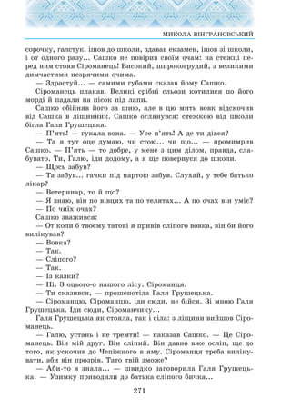 ñîðî÷êó, ãàëñòóê, ³øîâ äî øêîëè, çäàâàâ åêçàìåí, ³øîâ ç³ øêîëè,
³ îò îäíîãî ðàçó... Ñàøêî íå ïîâ³ðèâ ñâî¿ì î÷àì: íà ñòåæö³ ïå-
ðåä íèì ñòîÿâ Ñ³ðîìàíåöü! Âèñîêèé, øèðîêîãðóäèé, ç âåëèêèìè
äèì÷àñòèìè íåçðÿ÷èìè î÷èìà.
— Çäðàñòóé... — ñàìèìè ãóáàìè ñêàçàâ éîìó Ñàøêî.
Ñ³ðîìàíåöü ïëàêàâ. Âåëèê³ ñð³áí³ ñëüîçè êîòèëèñÿ ïî éîãî
ìîðä³ é ïàäàëè íà ï³ñîê ï³ä ëàïè.
Ñàøêî îá³éíÿâ éîãî çà øèþ, àëå â öþ ìèòü âîâê â³äñêî÷èâ
â³ä Ñàøêà â ë³ùèííèê. Ñàøêî îãëÿíóâñÿ: ñòåæêîþ â³ä øêîëè
á³ãëà Ãàëÿ Ãðóøåöüêà.
— Ï’ÿòü! — ãóêàëà âîíà. — Óñå ï’ÿòü! À äå òè ä³âñÿ?
— Òà ÿ òóò îöå äóìàþ, ÷è ñòîþ... ÷è ùî... — ïðîìèìðèâ
Ñàøêî. — Ï’ÿòü — òî äîáðå, ó ìåíå ç öèì ä³ëîì, ïðàâäà, ñëà-
áóâàòî. Òè, Ãàëþ, ³äè äîäîìó, à ÿ ùå ïîâåðíóñÿ äî øêîëè.
— Ùîñü çàáóâ?
— Òà çàáóâ... ãà÷êè ï³ä ïàðòîþ çàáóâ. Ñëóõàé, ó òåáå áàòüêî
ë³êàð?
— Âåòåðèíàð, òî é ùî?
— ß çíàþ, â³í ïî â³âöÿõ òà ïî òåëÿòàõ... À ïî î÷àõ â³í óì³º?
— Ïî ÷è¿õ î÷àõ?
Ñàøêî çâàæèâñÿ:
— Îò êîëè á òâîºìó òàòîâ³ ÿ ïðèâ³â ñë³ïîãî âîâêà, â³í áè éîãî
âèë³êóâàâ?
— Âîâêà?
— Òàê.
— Ñë³ïîãî?
— Òàê.
— ²ç êàçêè?
— Í³. Ç îöüîãî-î íàøîãî ë³ñó. Ñ³ðîìàíöÿ.
— Òè ñêàçèâñÿ, — ïðîøåïîò³ëà Ãàëÿ Ãðóøåöüêà.
— Ñ³ðîìàíöþ, Ñ³ðîìàíöþ, ³äè ñþäè, íå á³éñÿ. Ç³ ìíîþ Ãàëÿ
Ãðóøåöüêà. ²äè ñþäè, Ñ³ðîìàí÷èêó...
Ãàëÿ Ãðóøåöüêà ÿê ñòîÿëà, òàê ³ ñ³ëà: ç ë³ùèíè âèéøîâ Ñ³ðî-
ìàíåöü.
— Ãàëþ, óñòàíü ³ íå òðåìòè! — íàêàçàâ Ñàøêî. — Öå Ñ³ðî-
ìàíåöü. Â³í ì³é äðóã. Â³í ñë³ïèé. Â³í äàâíî âæå îñë³ï, ùå äî
òîãî, ÿê óñêî÷èâ äî ×åï³æíîãî â ÿìó. Ñ³ðîìàíöÿ òðåáà âèë³êó-
âàòè, àáè â³í ïðîçð³â. Òàòî òâ³é çìîæå?
— Àáè-òî ÿ çíàëà... — øâèäêî çàãîâîðèëà Ãàëÿ Ãðóøåöü-
êà. — Óçèìêó ïðèâîäèëè äî áàòüêà ñë³ïîãî áè÷êà...
271
ÌÈÊÎËÀ Â²ÍÃÐÀÍÎÂÑÜÊÈÉ
 
