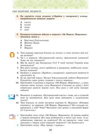 2. Íà çäàòí³ñòü ñòàòè êîçàêîì («Ïðèéîì ó çàïîðîæö³») õëîïöÿ
âèïðîáîâóâàëè âì³ííÿì çâàðèòè
À êèñ³ëü
Á êóë³ø
Â êàøó
Ã ñèòó
3. Êîçàöüêî-ñåëÿíñüêå â³éñüêî â ïåðåêàç³ «Îé Ìîðîçå, Ìîðîçåíêó»
îáëîæèëî çàìîê ó
À Êàì’ÿíö³-Ïîä³ëüñüêîìó
Á Æîâòèõ Âîäàõ
Â Ëüâîâ³
Ã Çáàðàæ³
4. ×èì íàðîäí³ ïåðåêàçè áëèçüê³ äî ëåãåíä ³ â ÷îìó ïîëÿãàº ì³æ íè-
ìè ð³çíèöÿ?
5. ×è º â ïåðåêàç³ «Á³ëãîðîäñüêèé êèñ³ëü» ôàíòàñòè÷í³ åëåìåíòè?
×îìó âè òàê óâàæàºòå?
6. Ùî âè çíàºòå ïðî Çàïîðîçüêó Ñ³÷? Ó ÿê³é ÷àñòèí³ Óêðà¿íè âîíà
çíàõîäèëàñÿ?
7. ßêà ðèñà õëîïöÿ, ÿêîãî ïðèéíÿëè â çàïîðîæö³, íàéá³ëüøå ñïîäî-
áàëàñÿ êîçàêàì?
8. Çíàéä³òü ó ïåðåêàç³ «Ïðèéîì ó çàïîðîæö³» æàðò³âëèâ³ ìîìåíòè é
ïðî÷èòàéòå ¿õ.
9. Çà ùî ïðîñòèé íàðîä ³ Áîãäàí Õìåëüíèöüêèé ëþáèëè Ìîðîçåíêà?
Ï³äêð³ï³òü ñâîþ äóìêó ñëîâàìè ç òåêñòó ïåðåêàçó.
10. Ïðî÷èòàéòå ò³ ðå÷åííÿ â ïåðåêàç³ «Îé Ìîðîçå, Ìîðîçåíêó», ó ÿêèõ
îïèñàíî çì³íó ïîãîäè, êîëè Ìîðîçåíêî â’¿æäæàâ äî çàìêó ³ éîãî
ñìåðòåëüíî ðàíèëè âîðîæ³ êóë³. ßêó ðîëü ó ö³é ñöåí³ â³ä³ãðàº
ïåéçàæ?
11. Âèïèø³òü ³ç ïåðåêàçó «Á³ëãîðîäñüêèé êèñ³ëü» ñëîâà, ÿê³ â ñó÷àñí³é
ìîâ³ íå âæèâàþòüñÿ. ßêó ðîëü âîíè â³ä³ãðàþòü ó õóäîæíüîìó
òåêñò³?
12. ×èì áëèçüêà çà ñâî¿ì íàñòðîºì êàðòèíà Î. Ìóðàøêà «Ïîõîðîí
êîøîâîãî» äî ïåðåêàçó «Îé Ìîðîçå, Ìîðîçåíêó»? ßê³ êîëüîðè ïå-
ðåâàæàþòü ó í³é? ×îìó? Âèêëàä³òü ñâî¿ äóìêè â ïèñüìîâ³é ôîðì³
(2–3 ðå÷åííÿ).
1. Ïðî÷èòàéòå òåêñò ï³ñí³ «Îé Ìîðîçå, Ìîðîçåíêó» (¿¿ ìîæíà çíàéòè
â ìåðåæ³ ²íòåðíåò). ßê³ ÿâí³ ðîçá³æíîñò³ â çì³ñò³ ö³º¿ ï³ñí³ é îä-
íîéìåííîìó ïåðåêàç³ âè ïîì³òèëè? ßê âè ââàæàºòå, ÷îìó òàêå
ìîæëèâî ó òâîðàõ óñíî¿ íàðîäíî¿ òâîð÷îñò³? (Çà áàæàííÿì).
2. Ïðî÷èòàéòå êàçêó «Ïðî ïðàâäó ³ êðèâäó».
28
ÑÂ²Ò ÔÀÍÒÀÇ²¯, ÌÓÄÐÎÑÒ²
 