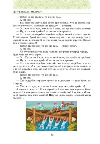 — Äîáðå æ òè çðîáèâ, òà ùå íå òàê.
— À ÿê æå?
— Òàì ïîñåðåä ÿðó â ë³ñ³ ðîñòå òðè äåðåâà. Õòî ò³ äåðåâà çðó-
áàº òà ïîëîæèòü íàâõðåñò íà ãðåáëþ — óãàòèòü.
— Î!.. Õòî æ òî ÷óâ, õòî æ òî é çíàâ, ùî öå òàê òðåáà çðîáèòè!
— Íó, à òè ùî çðîáèâ? — ïèòàº â³í äðóãîãî.
— Å... ÿ òàêîãî íàðîáèâ, ùî áàãàòî áóäå ëþäåé ó íàøèõ ðóêàõ.
Ó òàêîìó-òî ãîðîä³ âñþ âîäó ïîâèñóøóâàâ, òàê ùî òåïåð òàì í³
êðàïë³ íåìà, à íîñÿòü ¿¿ çà òðèäöÿòü òà çà ñîðîê âåðñòîâ. Áàãàòî
òàì ïðîïàäå ëþäåé!
— Äîáðå òè çðîáèâ, òà ùå íå òàê, — êàæå âàòàã.
— À ÿê æå?
— ßê õòî âèêîïàº òîé êóù êàëèíè, ùî ðîñòå ïîñåðåä ãîðîäà, —
áóäå âîäà íà âåñü ãîðîä.
— Î!.. Õòî æ òî é ÷óâ, õòî æ òî é çíàâ, ùî òðåáà öå çðîáèòè!
— Íó, à òè æ ùî çðîáèâ? — ïèòàº â³í òðåòüîãî.
— Å... ÿ òàêîãî íàðîáèâ, ùî õàé òàì õî÷ ùî íå ðîáëÿòü — í³-
÷îãî íå ïîä³þòü! Ó òàê³ì-òî êîðîë³âñòâ³ â êîðîëÿ îäíà äî÷êà, òà
ÿ é ò³é ïîðîáèâ òàê, ùî õàé õî÷ ÿê ë³êóþòü, í³÷îãî íå ïîä³þòü,
áóäå íàøà.
— Äîáðå òè çðîáèâ, òà ùå íå òàê.
— À ÿê æå?
— Õòî â³äðóáàº ãëóõîãî êóòêà òà ï³äêóðèòü — òàêà áóäå, ÿê
³ ïåðøå.
— Õòî æ òî ÷óâ, õòî æ òî é çíàâ, ùî öå òðåáà çðîáèòè!
À ÷îëîâ³ê ñèäèòü ñîá³ íà äåðåâ³ òà é ÷óº âñå, ùî ÷îðòÿêè áàëà-
êàþòü. ßê óæå ðîçëåò³ëèñÿ ÷îðòÿêè, ÷îëîâ³ê òîé ³ äóìàº: «Ìîæå,
öå é ïðàâäà, ùî âîíè êàçàëè? Ï³äó äî ïàíà, ìîæå, ³ ñïðàâä³ óãà÷ó
ãðåáëþ».
32
ÑÂ²Ò ÔÀÍÒÀÇ²¯, ÌÓÄÐÎÑÒ²
 