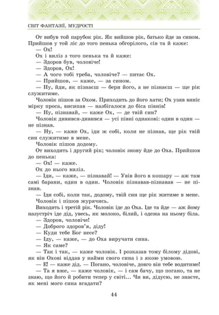 Îò âèáóâ òîé ïàðóáîê ð³ê. ßê âèéøîâ ð³ê, áàòüêî éäå çà ñèíîì.
Ïðèéøîâ ó òîé ë³ñ äî òîãî ïåíüêà îáãîð³ëîãî, ñ³â òà é êàæå:
— Îõ!
Îõ ³ âèë³ç ç òîãî ïåíüêà òà é êàæå:
— Çäîðîâ áóâ, ÷îëîâ³÷å!
— Çäîðîâ, Îõ!
— À ÷îãî òîá³ òðåáà, ÷îëîâ³÷å? — ïèòàº Îõ.
— Ïðèéøîâ, — êàæå, — çà ñèíîì.
— Íó, éäè, ÿê ï³çíàºø — áåðè éîãî, à íå ï³çíàºø — ùå ð³ê
ñëóæèòèìå.
×îëîâ³ê ï³øîâ çà Îõîì. Ïðèõîäèòü äî éîãî õàòè; Îõ óçÿâ âèí³ñ
ì³ðêó ïðîñà, âèñèïàâ — íàçá³ãàëîñÿ äî á³ñà ï³âí³â!
— Íó, ï³çíàâàé, — êàæå Îõ, — äå òâ³é ñèí?
×îëîâ³ê äèâèâñÿ-äèâèâñÿ — óñ³ ï³âí³ îäíàêîâ³: îäèí â îäèí —
íå ï³çíàâ.
— Íó, — êàæå Îõ, ³äè æ ñîá³, êîëè íå ï³çíàâ, ùå ð³ê òâ³é
ñèí ñëóæèòèìå â ìåíå.
×îëîâ³ê ï³øîâ äîäîìó.
Îò âèõîäèòü ³ äðóãèé ð³ê; ÷îëîâ³ê çíîâó éäå äî Îõà. Ïðèéøîâ
äî ïåíüêà:
— Îõ! — êàæå.
Îõ äî íüîãî âèë³ç.
— ²äè, — êàæå, — ï³çíàâàé! — Óâ³â éîãî â êîøàðó — àæ òàì
ñàì³ áàðàíè, îäèí â îäèí. ×îëîâ³ê ï³çíàâàâ-ï³çíàâàâ — íå ï³-
çíàâ.
— ²äè ñîá³, êîëè òàê, äîäîìó, òâ³é ñèí ùå ð³ê æèòèìå â ìåíå.
×îëîâ³ê ³ ï³øîâ æóðÿ÷èñü.
Âèõîäèòü ³ òðåò³é ð³ê. ×îëîâ³ê ³äå äî Îõà. ²äå òà éäå — àæ éîìó
íàçóñòð³÷ ³äå ä³ä, óâåñü, ÿê ìîëîêî, á³ëèé, ³ îäåæà íà íüîìó á³ëà.
— Çäîðîâ, ÷îëîâ³÷å!
— Äîáðîãî çäîðîâ’ÿ, ä³äó!
— Êóäè òåáå Áîã íåñå?
— ²äó, — êàæå, — äî Îõà âèðó÷àòè ñèíà.
— ßê ñàìå?
— Òàê ³ òàê, — êàæå ÷îëîâ³ê. ² ðîçêàçàâ òîìó á³ëîìó ä³äîâ³,
ÿê â³í Îõîâ³ â³ääàâ ó íàéìè ñâîãî ñèíà ³ ç ÿêîþ óìîâîþ.
— Å! — êàæå ä³ä. — Ïîãàíî, ÷îëîâ³÷å, äîâãî â³í òåáå âîäèòèìå!
— Òà ÿ âæå, — êàæå ÷îëîâ³ê, — ³ ñàì áà÷ó, ùî ïîãàíî, òà íå
çíàþ, ùî éîãî é ðîáèòè òåïåð ó ñâ³ò³... ×è âè, ä³äóñþ, íå çíàºòå,
ÿê ìåí³ ìîãî ñèíà âãàäàòè?
44
ÑÂ²Ò ÔÀÍÒÀÇ²¯, ÌÓÄÐÎÑÒ²
 