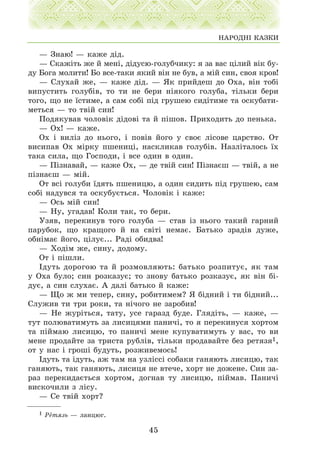 — Çíàþ! — êàæå ä³ä.
— Ñêàæ³òü æå é ìåí³, ä³äóñþ-ãîëóá÷èêó: ÿ çà âàñ ö³ëèé â³ê áó-
äó Áîãà ìîëèòè! Áî âñå-òàêè ÿêèé â³í íå áóâ, à ì³é ñèí, ñâîÿ êðîâ!
— Ñëóõàé æå, — êàæå ä³ä. — ßê ïðèéäåø äî Îõà, â³í òîá³
âèïóñòèòü ãîëóá³â, òî òè íå áåðè í³ÿêîãî ãîëóáà, ò³ëüêè áåðè
òîãî, ùî íå ¿ñòèìå, à ñàì ñîá³ ï³ä ãðóøåþ ñèä³òèìå òà îñêóáàòè-
ìåòüñÿ — òî òâ³é ñèí!
Ïîäÿêóâàâ ÷îëîâ³ê ä³äîâ³ òà é ï³øîâ. Ïðèõîäèòü äî ïåíüêà.
— Îõ! — êàæå.
Îõ ³ âèë³ç äî íüîãî, ³ ïîâ³â éîãî ó ñâîº ë³ñîâå öàðñòâî. Îò
âèñèïàâ Îõ ì³ðêó ïøåíèö³, íàñêëèêàâ ãîëóá³â. Íàçë³òàëîñü ¿õ
òàêà ñèëà, ùî Ãîñïîäè, ³ âñå îäèí â îäèí.
— Ï³çíàâàé, — êàæå Îõ, — äå òâ³é ñèí! Ï³çíàºø — òâ³é, à íå
ï³çíàºø — ì³é.
Îò âñ³ ãîëóáè ¿äÿòü ïøåíèöþ, à îäèí ñèäèòü ï³ä ãðóøåþ, ñàì
ñîá³ íàäóâñÿ òà îñêóáóºòüñÿ. ×îëîâ³ê ³ êàæå:
— Îñü ì³é ñèí!
— Íó, óãàäàâ! Êîëè òàê, òî áåðè.
Óçÿâ, ïåðåêèíóâ òîãî ãîëóáà — ñòàâ ³ç íüîãî òàêèé ãàðíèé
ïàðóáîê, ùî êðàùîãî é íà ñâ³ò³ íåìàº. Áàòüêî çðàä³â äóæå,
îáí³ìàº éîãî, ö³ëóº... Ðàä³ îáèäâà!
— Õîä³ì æå, ñèíó, äîäîìó.
Îò ³ ï³øëè.
²äóòü äîðîãîþ òà é ðîçìîâëÿþòü: áàòüêî ðîçïèòóº, ÿê òàì
ó Îõà áóëî; ñèí ðîçêàçóº; òî çíîâó áàòüêî ðîçêàçóº, ÿê â³í á³-
äóº, à ñèí ñëóõàº. À äàë³ áàòüêî é êàæå:
— Ùî æ ìè òåïåð, ñèíó, ðîáèòèìåì? ß á³äíèé ³ òè á³äíèé...
Ñëóæèâ òè òðè ðîêè, òà í³÷îãî íå çàðîáèâ!
— Íå æóð³òüñÿ, òàòó, óñå ãàðàçä áóäå. Ãëÿä³òü, — êàæå, —
òóò ïîëþâàòèìóòü çà ëèñèöÿìè ïàíè÷³, òî ÿ ïåðåêèíóñÿ õîðòîì
òà ï³éìàþ ëèñèöþ, òî ïàíè÷³ ìåíå êóïóâàòèìóòü ó âàñ, òî âè
ìåíå ïðîäàéòå çà òðèñòà ðóáë³â, ò³ëüêè ïðîäàâàéòå áåç ðåòÿçÿ1,
îò ó íàñ ³ ãðîø³ áóäóòü, ðîçæèâåìîñü!
²äóòü òà ³äóòü, àæ òàì íà óçë³ññ³ ñîáàêè ãàíÿþòü ëèñèöþ, òàê
ãàíÿþòü, òàê ãàíÿþòü, ëèñèöÿ íå âòå÷å, õîðò íå äîæåíå. Ñèí çà-
ðàç ïåðåêèäàºòüñÿ õîðòîì, äîãíàâ òó ëèñèöþ, ï³éìàâ. Ïàíè÷³
âèñêî÷èëè ç ë³ñó.
— Ñå òâ³é õîðò?
45
ÍÀÐÎÄÍ² ÊÀÇÊÈ
1 Ðåòÿçü — ëàíöþã.
 
