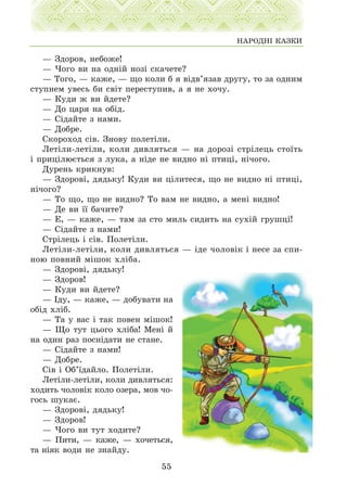 — Çäîðîâ, íåáîæå!
— ×îãî âè íà îäí³é íîç³ ñêà÷åòå?
— Òîãî, — êàæå, — ùî êîëè á ÿ â³äâ’ÿçàâ äðóãó, òî çà îäíèì
ñòóïíåì óâåñü áè ñâ³ò ïåðåñòóïèâ, à ÿ íå õî÷ó.
— Êóäè æ âè éäåòå?
— Äî öàðÿ íà îá³ä.
— Ñ³äàéòå ç íàìè.
— Äîáðå.
Ñêîðîõîä ñ³â. Çíîâó ïîëåò³ëè.
Ëåò³ëè-ëåò³ëè, êîëè äèâëÿòüñÿ — íà äîðîç³ ñòð³ëåöü ñòî¿òü
³ ïðèö³ëþºòüñÿ ç ëóêà, à í³äå íå âèäíî í³ ïòèö³, í³÷îãî.
Äóðåíü êðèêíóâ:
— Çäîðîâ³, äÿäüêó! Êóäè âè ö³ëèòåñÿ, ùî íå âèäíî í³ ïòèö³,
í³÷îãî?
— Òî ùî, ùî íå âèäíî? Òî âàì íå âèäíî, à ìåí³ âèäíî!
— Äå âè ¿¿ áà÷èòå?
— Å, — êàæå, — òàì çà ñòî ìèëü ñèäèòü íà ñóõ³é ãðóøö³!
— Ñ³äàéòå ç íàìè!
Ñòð³ëåöü ³ ñ³â. Ïîëåò³ëè.
Ëåò³ëè-ëåò³ëè, êîëè äèâëÿòüñÿ — ³äå ÷îëîâ³ê ³ íåñå çà ñïè-
íîþ ïîâíèé ì³øîê õë³áà.
— Çäîðîâ³, äÿäüêó!
— Çäîðîâ!
— Êóäè âè éäåòå?
— ²äó, — êàæå, — äîáóâàòè íà
îá³ä õë³á.
— Òà ó âàñ ³ òàê ïîâåí ì³øîê!
— Ùî òóò öüîãî õë³áà! Ìåí³ é
íà îäèí ðàç ïîñí³äàòè íå ñòàíå.
— Ñ³äàéòå ç íàìè!
— Äîáðå.
Ñ³â ³ Îá’¿äàéëî. Ïîëåò³ëè.
Ëeò³ëè-ëåò³ëè, êîëè äèâëÿòüñÿ:
õîäèòü ÷îëîâ³ê êîëî îçåðà, ìîâ ÷î-
ãîñü øóêàº.
— Çäîðîâ³, äÿäüêó!
— Çäîðîâ!
— ×îãî âè òóò õîäèòå?
— Ïèòè, — êàæå, — õî÷åòüñÿ,
òà í³ÿê âîäè íå çíàéäó.
55
ÍÀÐÎÄÍ² ÊÀÇÊÈ
 