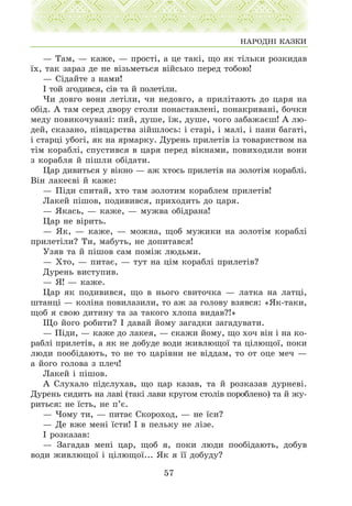 — Òàì, — êàæå, — ïðîñò³, à öå òàê³, ùî ÿê ò³ëüêè ðîçêèäàâ
¿õ, òàê çàðàç äå íå â³çüìåòüñÿ â³éñüêî ïåðåä òîáîþ!
— Ñ³äàéòå ç íàìè!
² òîé çãîäèâñÿ, ñ³â òà é ïîëåò³ëè.
×è äîâãî âîíè ëåò³ëè, ÷è íåäîâãî, à ïðèë³òàþòü äî öàðÿ íà
îá³ä. À òàì ñåðåä äâîðó ñòîëè ïîíàñòàâëåí³, ïîíàêðèâàí³, áî÷êè
ìåäó ïîâèêî÷óâàí³: ïèé, äóøå, ¿æ, äóøå, ÷îãî çàáàæàºø! À ëþ-
äåé, ñêàçàíî, ï³âöàðñòâà ç³éøëîñü: ³ ñòàð³, ³ ìàë³, ³ ïàíè áàãàò³,
³ ñòàðö³ óáîã³, ÿê íà ÿðìàðêó. Äóðåíü ïðèëåò³â ³ç òîâàðèñòâîì íà
ò³ì êîðàáë³, ñïóñòèâñÿ â öàðÿ ïåðåä â³êíàìè, ïîâèõîäèëè âîíè
ç êîðàáëÿ é ï³øëè îá³äàòè.
Öàð äèâèòüñÿ ó â³êíî — àæ õòîñü ïðèëåò³â íà çîëîò³ì êîðàáë³.
Â³í ëàêåºâ³ é êàæå:
— Ï³äè ñïèòàé, õòî òàì çîëîòèì êîðàáëåì ïðèëåò³â!
Ëàêåé ï³øîâ, ïîäèâèâñÿ, ïðèõîäèòü äî öàðÿ.
— ßêàñü, — êàæå, — ìóæâà îá³äðàíà!
Öàð íå â³ðèòü.
— ßê, — êàæå, — ìîæíà, ùîá ìóæèêè íà çîëîò³ì êîðàáë³
ïðèëåò³ëè? Òè, ìàáóòü, íå äîïèòàâñÿ!
Óçÿâ òà é ï³øîâ ñàì ïîì³æ ëþäüìè.
— Õòî, — ïèòàº, — òóò íà ö³ì êîðàáë³ ïðèëåò³â?
Äóðåíü âèñòóïèâ.
— ß! — êàæå.
Öàð ÿê ïîäèâèâñÿ, ùî â íüîãî ñâèòî÷êà — ëàòêà íà ëàòö³,
øòàíö³ — êîë³íà ïîâèëàçèëè, òî àæ çà ãîëîâó âçÿâñÿ: «ßê-òàêè,
ùîá ÿ ñâîþ äèòèíó òà çà òàêîãî õëîïà âèäàâ?!»
Ùî éîãî ðîáèòè? ² äàâàé éîìó çàãàäêè çàãàäóâàòè.
— Ï³äè, — êàæå äî ëàêåÿ, — ñêàæè éîìó, ùî õî÷ â³í ³ íà êî-
ðàáë³ ïðèëåò³â, à ÿê íå äîáóäå âîäè æèâëþùî¿ òà ö³ëþùî¿, ïîêè
ëþäè ïîîá³äàþòü, òî íå òî öàð³âíè íå â³ääàì, òî îò îöå ìå÷ —
à éîãî ãîëîâà ç ïëå÷!
Ëàêåé ³ ï³øîâ.
À Ñëóõàëî ï³äñëóõàâ, ùî öàð êàçàâ, òà é ðîçêàçàâ äóðíåâ³.
Äóðåíü ñèäèòü íà ëàâ³ (òàê³ ëàâè êðóãîì ñòîë³â ïîðîáëåíî) òà é æó-
ðèòüñÿ: íå ¿ñòü, íå ï’º.
— ×îìó òè, — ïèòàº Ñêîðîõîä, — íå ¿ñè?
— Äå âæå ìåí³ ¿ñòè! ² â ïåëüêó íå ë³çå.
² ðîçêàçàâ:
— Çàãàäàâ ìåí³ öàð, ùîá ÿ, ïîêè ëþäè ïîîá³äàþòü, äîáóâ
âîäè æèâëþùî¿ ³ ö³ëþùî¿... ßê ÿ ¿¿ äîáóäó?
57
ÍÀÐÎÄÍ² ÊÀÇÊÈ
 