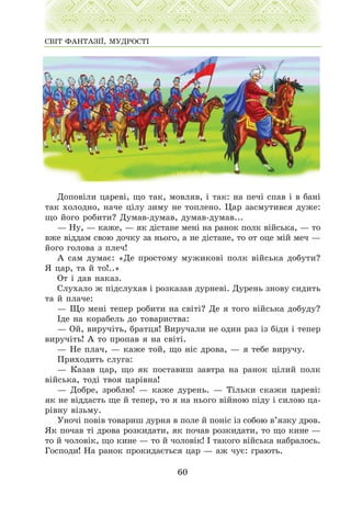 Äîïîâ³ëè öàðåâ³, ùî òàê, ìîâëÿâ, ³ òàê: íà ïå÷³ ñïàâ ³ â áàí³
òàê õîëîäíî, íà÷å ö³ëó çèìó íå òîïëåíî. Öàð çàñìóòèâñÿ äóæå:
ùî éîãî ðîáèòè? Äóìàâ-äóìàâ, äóìàâ-äóìàâ...
— Íó, — êàæå, — ÿê ä³ñòàíå ìåí³ íà ðàíîê ïîëê â³éñüêà, — òî
âæå â³ääàì ñâîþ äî÷êó çà íüîãî, à íå ä³ñòàíå, òî îò îöå ì³é ìå÷ —
éîãî ãîëîâà ç ïëå÷!
À ñàì äóìàº: «Äå ïðîñòîìó ìóæèêîâ³ ïîëê â³éñüêà äîáóòè?
ß öàð, òà é òî!..»
Îò ³ äàâ íàêàç.
Ñëóõàëî æ ï³äñëóõàâ ³ ðîçêàçàâ äóðíåâ³. Äóðåíü çíîâó ñèäèòü
òà é ïëà÷å:
— Ùî ìåí³ òåïåð ðîáèòè íà ñâ³ò³? Äå ÿ òîãî â³éñüêà äîáóäó?
²äå íà êîðàáåëü äî òîâàðèñòâà:
— Îé, âèðó÷³òü, áðàòöÿ! Âèðó÷àëè íå îäèí ðàç ³ç á³äè ³ òåïåð
âèðó÷³òü! À òî ïðîïàâ ÿ íà ñâ³ò³.
— Íå ïëà÷, — êàæå òîé, ùî í³ñ äðîâà, — ÿ òåáå âèðó÷ó.
Ïðèõîäèòü ñëóãà:
— Êàçàâ öàð, ùî ÿê ïîñòàâèø çàâòðà íà ðàíîê ö³ëèé ïîëê
â³éñüêà, òîä³ òâîÿ öàð³âíà!
— Äîáðå, çðîáëþ! — êàæå äóðåíü. — Ò³ëüêè ñêàæè öàðåâ³:
ÿê íå â³ääàñòü ùå é òåïåð, òî ÿ íà íüîãî â³éíîþ ï³äó ³ ñèëîþ öà-
ð³âíó â³çüìó.
Óíî÷³ ïîâ³â òîâàðèø äóðíÿ â ïîëå é ïîí³ñ ³ç ñîáîþ â’ÿçêó äðîâ.
ßê ïî÷àâ ò³ äðîâà ðîçêèäàòè, ÿê ïî÷àâ ðîçêèäàòè, òî ùî êèíå —
òî é ÷îëîâ³ê, ùî êèíå — òî é ÷îëîâ³ê! ² òàêîãî â³éñüêà íàáðàëîñü.
Ãîñïîäè! Íà ðàíîê ïðîêèäàºòüñÿ öàð — àæ ÷óº: ãðàþòü.
60
ÑÂ²Ò ÔÀÍÒÀÇ²¯, ÌÓÄÐÎÑÒ²
 