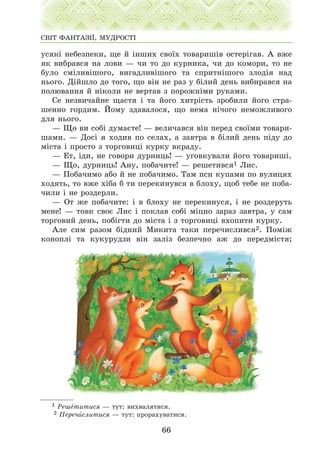 óñÿê³ íåáåçïåêè, ùå é ³íøèõ ñâî¿õ òîâàðèø³â îñòåð³ãàâ. À âæå
ÿê âèáðàâñÿ íà ëîâè — ÷è òî äî êóðíèêà, ÷è äî êîìîðè, òî íå
áóëî ñì³ëèâ³øîãî, âèãàäëèâ³øîãî òà ñïðèòí³øîãî çëîä³ÿ íàä
íüîãî. Ä³éøëî äî òîãî, ùî â³í íå ðàç ó á³ëèé äåíü âèáèðàâñÿ íà
ïîëþâàííÿ é í³êîëè íå âåðòàâ ç ïîðîæí³ìè ðóêàìè.
Ñå íåçâè÷àéíå ùàñòÿ ³ òà éîãî õèòð³ñòü çðîáèëè éîãî ñòðà-
øåííî ãîðäèì. Éîìó çäàâàëîñÿ, ùî íåìà í³÷îãî íåìîæëèâîãî
äëÿ íüîãî.
— Ùî âè ñîá³ äóìàºòå! — âåëè÷àâñÿ â³í ïåðåä ñâî¿ìè òîâàðè-
øàìè. — Äîñ³ ÿ õîäèâ ïî ñåëàõ, à çàâòðà â á³ëèé äåíü ï³äó äî
ì³ñòà ³ ïðîñòî ç òîðãîâèö³ êóðêó âêðàäó.
— Åò, ³äè, íå ãîâîðè äóðíèöü! — óãîâêóâàëè éîãî òîâàðèø³.
— Ùî, äóðíèöü! Àíó, ïîáà÷èòå! — ðåøåòèâñÿ1 Ëèñ.
— Ïîáà÷èìî àáî é íå ïîáà÷èìî. Òàì ïñè êóïàìè ïî âóëèöÿõ
õîäÿòü, òî âæå õ³áà á òè ïåðåêèíóâñÿ â áëîõó, ùîá òåáå íå ïîáà-
÷èëè ³ íå ðîçäåðëè.
— Îò æå ïîáà÷èòå: ³ â áëîõó íå ïåðåêèíóñÿ, ³ íå ðîçäåðóòü
ìåíå! — òîâê ñâîº Ëèñ ³ ïîêëàâ ñîá³ ì³öíî çàðàç çàâòðà, ó ñàì
òîðãîâèé äåíü, ïîá³ãòè äî ì³ñòà ³ ç òîðãîâèö³ âõîïèòè êóðêó.
Àëå ñèì ðàçîì á³äíèé Ìèêèòà òàêè ïåðå÷èñëèâñÿ2. Ïîì³æ
êîíîïë³ òà êóêóðóäçè â³í çàë³ç áåçïå÷íî àæ äî ïåðåäì³ñòÿ;
66
ÑÂ²Ò ÔÀÍÒÀÇ²¯, ÌÓÄÐÎÑÒ²
1 Ðåøåòèòèñÿ — òóò: âèõâàëÿòèñÿ.
2 Ïåðå÷èñëèòèñÿ — òóò: ïðîðàõóâàòèñÿ.
 
