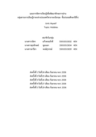 แผนการจัดการเรียนรู้เพื่อพัฒนาทักษะการอ่าน
กลุ่มสาระการเรียนรู้ภาษาต่างประเทศวิชาภาษาอังกฤษ ชั้นประถมศึกษาปีที่6
Unit: Myself
Topic: Hobbies
สมาชิกในกลุ่ม
นางสาววนิดา แก้วพรมภักดี 55010513032 4EN
นางสาวศุภลักษณ์ พูนนอก 55010513034 4EN
นางสาวอารียา หงษ์สุวรรณ์ 55010513039 4EN
ส่งครั้งที่1วันที่24 เดือน กันยายน พ.ศ. 2558
ส่งครั้งที่2วันที่25 เดือน กันยายน พ.ศ. 2558
ส่งครั้งที่3วันที่26 เดือน กันยายน พ.ศ. 2558
ส่งครั้งที่4วันที่27 เดือน กันยายน พ.ศ. 2558
ส่งครั้งที่5 วันที่29 เดือน กันยายน พ.ศ. 2558
 