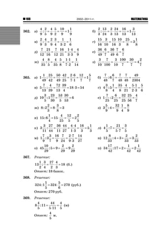 108 ǙǍǟǒǙǍǟǕǗǍ2002–2011 гг.
362. а)
4
9
2
5
4
9
5
2
10
9
1
1
9
: = ⋅ = = б)
2
3
13
24
2
3
24
13
16
13
1
3
13
: = ⋅ = =
в)
2
9
4
3
2
9
3
4
1
3 2
1
6
: = ⋅ =
⋅
= г)
15
16
3
10
15
16
10
3
25
8
3
1
8
: = ⋅ = =
д)
7
12
21
16
7
12
16
21
1 4
3 3
4
9
: = ⋅ =
⋅
⋅
= е)
36
49
6
7
36
49
7
6
6
7
: = ⋅ =
ж)
4
35
8
5
4
35
5
8
1 1
7 2
1
14
: = ⋅ =
⋅
⋅
= з)
3
10
7
100
3
10
100
7
30
7
4
2
7
: = ⋅ = =
365. а) 1
1
49
25
42
50
49
42
25
2 6
7 1
12
7
1
5
7
: = ⋅ =
⋅
⋅
= = б)
7
48
6
6
7
7
48
7
48
49
2304
: = ⋅ =
в) 5
7
13
4
39
72
13
39
4
18 3 54: = ⋅ = ⋅ = г) 4
3
8
5
1
4
35
8
4
21
5 1
2 3
5
6
: = ⋅ =
⋅
⋅
=
д) 10
3
5
1
23
30
53
5
30
53
6: = ⋅ = е) 1
7
25
2
6
25
32
25
25
56
4
7
: = ⋅ =
ж) 8 2
2
3
8
3
8
3: = ⋅ = з) 3
5
9
4
32
9
1
4
8
9
: = ⋅ =
и) 15 6
1
4
15
4
25
12
5
2
2
5
: = ⋅ = =
к) 3
3
11
27
44
36
11
44
27
4 4
1 3
16
3
5
1
3
: = ⋅ =
⋅
⋅
= = л) 4
1
5
7
21
5 7
3
5
: =
⋅
=
м) 1
7
9
3
3
7
16
9
7
24
2 7
9 3
14
27
: = ⋅ =
⋅
⋅
= н) 12
8
33
4 3
2
33
3
2
33
: = + =
о) 45
10
29
5 9
2
29
9
2
29
: = + = п) 34
17
42
17 2
1
42
2
1
42
: = + =
367. Решение:
13
1
2
3
4
27
2
4
3
18: = ⋅ = (б.)
Ответ: 18 банок.
368. Решение:
324 1
1
5
324
5
6
270: = ⋅ = (руб.)
Ответ: 270 руб.
369. Решение:
8
4
5
11
44
5 11
4
5
: =
⋅
= (м)
Ответ:
4
5
м.
 