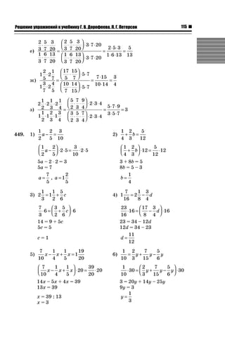 115ǝǲȅǲǺǵǲ ȀǼǽǭǳǺǲǺǵǶ Ƿ ȀȄǲǮǺǵǷȀ ǐ. Ǐ. Ǒǻǽǻȁǲǲǯǭ, ǘ. ǐ. ǜǲǿǲǽǾǻǺ
е)
2
3
5
7
3
20
1
3
6
7
13
20
2
3
5
7
3
20
3 7 20
1
3
6
7
13
20
⋅ ⋅
⋅ ⋅
=
⋅ ⋅
⎛
⎝⎜
⎞
⎠⎟ ⋅ ⋅ ⋅
⋅ ⋅
⎛
⎝⎜
⎞
⎠⎟ ⋅⋅ ⋅ ⋅
=
⋅ ⋅
⋅ ⋅
=
3 7 20
2 5 3
1 6 13
5
13
ж)
1
2
5
2
1
7
1
3
7
2
4
5
17
5
15
7
5 7
10
7
14
15
5 7
7 15
10
⋅
⋅
=
⋅
⎛
⎝⎜
⎞
⎠⎟ ⋅ ⋅
⋅
⎛
⎝⎜
⎞
⎠⎟ ⋅ ⋅
=
⋅
⋅114
3
4
=
з)
2
1
2
2
1
3
2
1
4
1
1
2
1
2
3
1
3
4
5
2
7
3
9
4
2 3 4
3
2
5
3
7
4
⋅ ⋅
⋅ ⋅
=
⋅ ⋅
⎛
⎝⎜
⎞
⎠⎟ ⋅ ⋅ ⋅
⋅ ⋅
⎛
⎝⎜
⎞
⎠⎟ ⋅2 3 4
5 7 9
3 5 7
3
⋅ ⋅
=
⋅ ⋅
⋅ ⋅
=
449. 1)
1
2
2
5
3
10
a − = 2)
1
4
2
3
5
12
+ =b
1
2
2
5
2 5
3
10
2 5a −
⎛
⎝⎜
⎞
⎠⎟ ⋅ ⋅ = ⋅ ⋅
1
4
2
3
12
5
12
12+
⎛
⎝⎜
⎞
⎠⎟ ⋅ = ⋅b
5a – 2 ˜ 2 = 3 3 + 8b = 5
5a = 7 8b = 5 – 3
a =
7
5
, a =1
2
5
b =
1
4
3) 2
1
3
1
1
2
5
6
= + c 4) 1
7
16
2
1
8
3
4
= − d
7
3
6
3
2
5
6
6⋅ = +
⎛
⎝⎜
⎞
⎠⎟ ⋅c
23
16
16
17
8
3
4
16⋅ = −
⎛
⎝⎜
⎞
⎠⎟ ⋅d
14 = 9 + 5c 23 = 34 – 12d
5c = 5 12d = 34 – 23
c = 1 d =
11
12
5)
7
10
1
4
1
5
1
19
20
x x x− + = 6)
1
10
2
3
7
15
5
6
= + −y y y
7
10
1
4
1
5
20
39
20
20x x x− +
⎛
⎝⎜
⎞
⎠⎟ ⋅ = ⋅
1
10
30
2
3
7
15
5
6
30⋅ = + −
⎛
⎝⎜
⎞
⎠⎟ ⋅y y y
14x – 5x + 4x = 39 3 = 20y + 14y – 25y
13x = 39 9y = 3
x = 39 : 13 y =
1
3x = 3
 