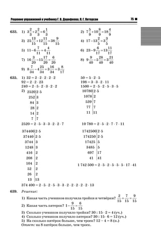 75ǝǲȅǲǺǵǲ ȀǼǽǭǳǺǲǺǵǶ Ƿ ȀȄǲǮǺǵǷȀ ǐ. Ǐ. Ǒǻǽǻȁǲǲǯǭ, ǘ. ǐ. ǜǲǿǲǽǾǻǺ
633. 1) 3
2
3
2
2
3
6
1
3
+ = 2) 7
5
9
10
8
9
18
4
9
+ =
3) 25
13
15
12
11
15
38
9
15
+ = 4) 17 13
2
5
3
3
5
− =
5) 11 6
7
11
4
4
11
− = 6) 23 9
6
17
13
11
17
− =
7) 16
3
20
15
17
20
6
20
− = 8) 9
9
40
5
28
40
3
21
40
− =
9) 8
7
34
4
25
34
3
16
34
3
8
17
− = =
635. 1) 32 = 2 ˜ 2 ˜ 2 ˜ 2 ˜ 2 50 = 5 ˜ 2 ˜ 5
92 = 2 ˜ 2 ˜ 23 198 = 3 ˜ 3 ˜ 2 ˜ 11
240 = 2 ˜ 5 ˜ 2 ˜ 3 ˜ 2 ˜ 2 1500 = 2 ˜ 5 ˜ 2 ˜ 5 ˜ 3 ˜ 5
2) 2520
252
84
28
14
7
2 5
3
3
2
2
7
⋅ 10780
1078
539
77
11
2 5
2
7
7
11
⋅
2520 = 2 ˜ 5 ˜ 3 ˜ 3 ˜ 2 ˜ 2 ˜ 7 10 780 = 2 ˜ 5 ˜ 2 ˜ 7 ˜ 7 ˜ 11
374400
37440
3744
1248
416
208
104
52
26
13
2 5
2 5
3
3
2
2
2
2
2
13
⋅
⋅
1742500
174250
17425
3485
697
41
2 5
2 5
5
5
17
41
⋅
⋅
1 742 500 = 2 ˜ 5 ˜ 2 ˜ 5 ˜ 5 ˜ 5 ˜ 17 ˜ 41
374 400 = 2 ˜ 5 ˜ 2 ˜ 5 ˜ 3 ˜ 3 ˜ 2 ˜ 2 ˜ 2 ˜ 2 ˜ 2 ˜ 13
639. Решение:
1) Какая часть учеников получила тройки и четвёрки?
2
15
7
15
9
15
+ =
2) Какая часть пятерок? 1
9
15
6
15
− =
3) Сколько учеников получило тройки? 30 : 15 ˜ 2 = 4 (уч.)
4) Сколько учеников получило пятерки? 30 : 15 ˜ 6 = 12 (уч.)
5) На сколько пятёрок больше, чем троек? 12 – 4 = 8 (п.)
Ответ: на 8 пятёрок больше, чем троек.
 
