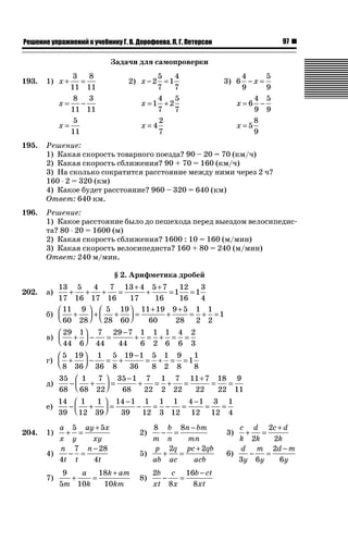 97ǝǲȅǲǺǵǲ ȀǼǽǭǳǺǲǺǵǶ Ƿ ȀȄǲǮǺǵǷȀ ǐ. Ǐ. Ǒǻǽǻȁǲǲǯǭ, ǘ. ǐ. ǜǲǿǲǽǾǻǺ
Задачи для самопроверки
193. 1) x + =
3
11
8
11
2) x − =2
5
7
1
4
7
3) 6
4
9
5
9
− =x
x = −
8
11
3
11
x = +1
4
7
2
5
7
x = −6
4
9
5
9
x =
5
11
x = 4
2
7
x = 5
8
9
195. Решение:
1) Какая скорость товарного поезда? 90 – 20 = 70 (км/ч)
2) Какая скорость сближения? 90 + 70 = 160 (км/ч)
3) На сколько сократится расстояние между ними через 2 ч?
160 ˜ 2 = 320 (км)
4) Какое будет расстояние? 960 – 320 = 640 (км)
Ответ: 640 км.
196. Решение:
1) Какое расстояние было до пешехода перед выездом велосипедис-
та? 80 ˜ 20 = 1600 (м)
2) Какая скорость сближения? 1600 : 10 = 160 (м/мин)
3) Какая скорость велосипедиста? 160 + 80 = 240 (м/мин)
Ответ: 240 м/мин.
§ 2. Арифметика дробей
202. а)
13
17
5
16
4
17
7
16
13 4
17
5 7
16
1
12
16
1
3
4
+ + + =
+
+
+
= =
б)
11
60
9
28
5
28
19
60
11 19
60
9 5
28
1
2
1
2
1+
⎛
⎝⎜
⎞
⎠⎟ + +
⎛
⎝⎜
⎞
⎠⎟ =
+
+
+
= + =
в)
29
44
1
6
7
44
29 7
44
1
6
1
2
1
6
4
6
2
3
+
⎛
⎝⎜
⎞
⎠⎟ − =
−
+ = + = =
г)
5
8
19
36
1
36
5
8
19 1
36
5
8
1
2
9
8
1
1
8
+
⎛
⎝⎜
⎞
⎠⎟ − = +
−
= + = =
д)
35
68
1
68
7
22
35 1
68
7
22
1
2
7
22
11 7
22
18
22
9
11
− +
⎛
⎝⎜
⎞
⎠⎟ =
−
+ = + =
+
= =
е)
14
39
1
12
1
39
14 1
39
1
12
1
3
1
12
4 1
12
3
12
1
4
− +
⎛
⎝⎜
⎞
⎠⎟ =
−
− = − =
−
= =
204. 1)
a
x y
ay x
xy
+ =
+5 5
2)
8 8
m
b
n
n bm
mn
− =
−
3)
c
k
d
k
c d
k
+ =
+
2
2
2
4)
n
t t
n
t4
7 28
4
− =
−
5)
p
ab
q
ac
pc qb
acb
+ =
+2 2
6)
d
y
m
y
d m
y3 6
2
6
− =
−
7)
9
5 10
18
10m
a
k
k am
km
+ =
+
8)
2
8
16
8
b
xt
c
x
b ct
xt
− =
−
 