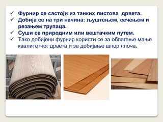  Фурнир се састоји из танких листова дрвета.
 Добија се на три начина: љуштењем, сечењем и
резањем трупаца.
 Суши се природним или вештачким путем.
 Tако добијени фурнир користи се за облагање мање
квалитетног дрвета и за добијање шпер плоча.
 