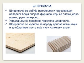  Шперплоча се добија лепљењем и пресовањем
непарног броја слојева фурнира, који се слаже једно
преко другог унакрсно.
 Укрштањем се повећава чврстоћа шперплоче.
 Шперплоча се користе за израду делова намештаја
и за облагање места која нису изложени влази.
ШПЕРПЛОЧА
 