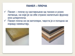 ПАНЕЛ – ПЛОЧА
 Панел – плоче су састављене од танких и уских
летвица, на које је са обе стране налепљен фурнир
или шперплоча.
 Панел плоча се не витопери, чврста је и погодна за
израду намештају.
 