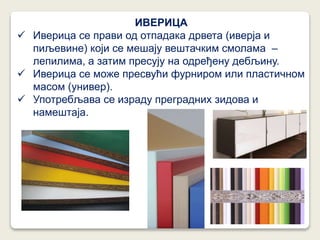 ИВЕРИЦА
 Иверица се прави од отпадака дрвета (иверја и
пиљевине) који се мешају вештачким смолама –
лепилима, а затим пресују на одређену дебљину.
 Иверица се може пресвући фурниром или пластичном
масом (универ).
 Употребљава се израду преградних зидова и
намештаја.
 