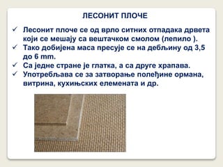ЛЕСОНИТ ПЛОЧЕ
 Лесонит плоче се од врло ситних отпадака дрвета
који се мешају са вештачком смолом (лепило ).
 Тако добијена маса пресује се на дебљину од 3,5
до 6 mm.
 Са једне стране је глатка, а са друге храпава.
 Употребљава се за затворање полеђине ормана,
витрина, кухињских елемената и др.
 