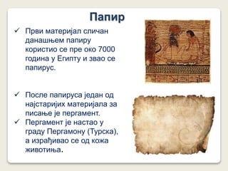 Папир
 Први материјал сличан
данашњем папиру
користио се пре око 7000
година у Египту и звао се
папирус.
 После папируса један од
најстаријих материјала за
писање је пергамент.
 Пергамент је настао у
граду Пергамону (Турска),
а израђивао се од кожа
животиња.
 