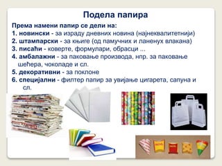 Подела папира
Према намени папир се дели на:
1. новински - за израду дневних новина (најнеквалитетнији)
2. штампарски - за књиге (од памучних и ланенух влакана)
3. писаћи - коверте, формулари, обрасци ...
4. амбалажни - за паковање производа, нпр. за паковање
шећера, чоколаде и сл.
5. декоративни - за поклоне
6. специјални - филтер папир за увијање цигарета, сапуна и
сл.
 