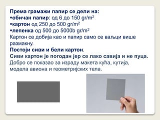 Према грамажи папир се дели на:
обичан папир: од 6 до 150 gr/m2
картон од 250 до 500 gr/m2
лепенка од 500 до 5000b gr/m2
Картон се добија као и папир само се ваљци више
размакну.
Постоји сиви и бели картон.
Сиви картон је погодан јер се лако савија и не пуца.
Добро се показао за израду макета кућа, кутија,
модела авиона и геометријских тела.
 
