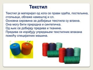 Текстил
Текстил је материјал од кога се прави одећа, постељина,
столњаци, облаже намештај и сл.
Основна сировина за добијање текстила су влакна.
Она могу бити природна и синтетичка.
Од њих се добијају предива и тканине.
Предива се израђују упредањем текстилних влакана
помоћу специјалних машина.
 