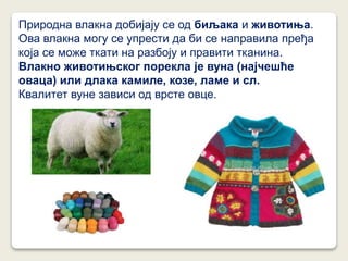 Природна влакна добијају се од биљака и животиња.
Ова влакна могу се упрести да би се направила пређа
која се може ткати на разбоју и правити тканина.
Влакно животињског порекла је вуна (најчешће
оваца) или длака камиле, козе, ламе и сл.
Квалитет вуне зависи од врсте овце.
 