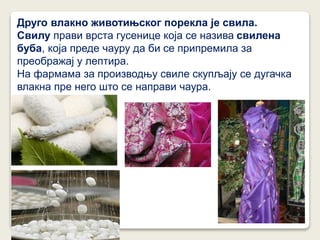 Друго влакно животињског порекла је свила.
Свилу прави врста гусенице која се назива свилена
буба, која преде чауру да би се припремила за
преображај у лептира.
На фармама за производњу свиле скупљају се дугачка
влакна пре него што се направи чаура.
 