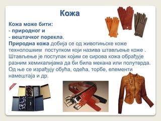 Кожа
Кожа може бити:
- природног и
- вештачког порекла.
Природна кожа добија се од животињске коже
технолошким поступком који назива штављење коже .
Штављење је поступак којим се сирова кожа обрађује
разним хемикалијама да би била мекана или полутврда.
Од ње се израђују обућа, одећа, торбе, елементи
намештаја и др.
 