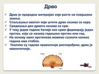 Дрво
 Дрво је природни материјал које расте на површини
земље.
 Спољашњи омотач који штити дрво назива се кора.
 Средишњи део дрвета назива се срж.
 У току једне године ћелије око сржи формирају један
прстен, који се назива годишњи прстен или год.
 На основу ових прстенова можемо сазнати колико
година има стабло.
 Уколико су годови правилније распоређени, дрво је
квалитетније.
 