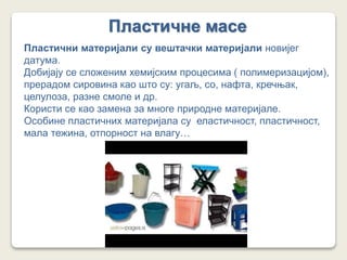 Пластичне масе
Пластични материјали су вештачки материјали новијег
датума.
Добијају се сложеним хемијским процесима ( полимеризацијом),
прерадом сировина као што су: угаљ, со, нафта, кречњак,
целулоза, разне смоле и др.
Користи се као замена за многе природне материјале.
Особине пластичних материјала су еластичност, пластичност,
мала тежина, отпорност на влагу…
 