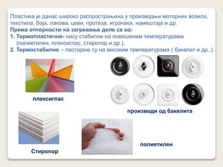 Пластика је данас широко распрострањена у производњи моторних возила,
текстила, боја, лакова, цеви, протеза, играчака, намештаја и др.
Према отпорности на загревање деле се на:
1. Термопластичне- нису стабилне на повишеним температурама
(полиетилен, плексиглас, стиропор и др.),
2. Термостабилне – постојане су на високим температурама ( бакелит и др..).
плексиглас
производи од бакелита
Стиропор
полиетилен
 