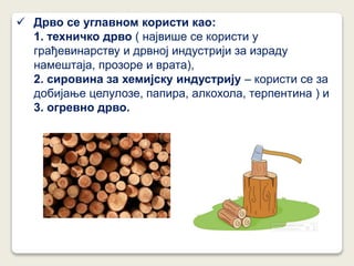  Дрво се углавном користи као:
1. техничко дрво ( највише се користи у
грађевинарству и дрвној индустрији за израду
намештаја, прозоре и врата),
2. сировина за хемијску индустрију – користи се за
добијање целулозе, папира, алкохола, терпентина ) и
3. огревно дрво.
 