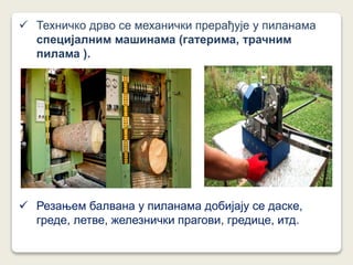  Техничко дрво се механички прерађује у пиланама
специјалним машинама (гатерима, трачним
пилама ).
 Резањем балвана у пиланама добијају се даске,
греде, летве, железнички прагови, гредице, итд.
 