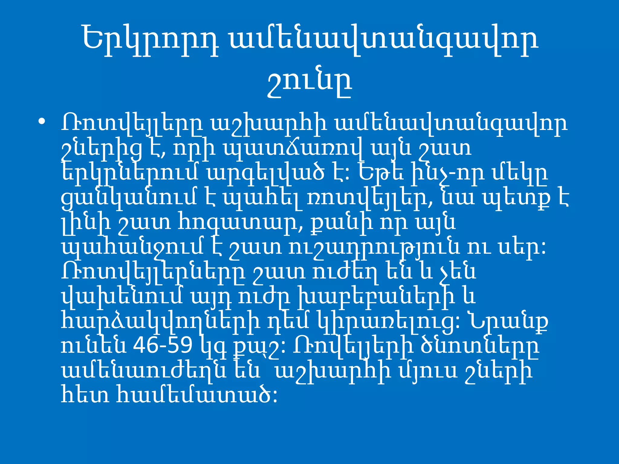 Երկրորդ ամենավտանգավոր
շունը
• Ռոտվեյլերը աշխարհի ամենավտանգավոր
շներից է, որի պատճառով այն շատ
երկրներում արգելված է: Եթե ինչ-որ մեկը
ցանկանում է պահել ռոտվեյլեր, նա պետք է
լինի շատ հոգատար, քանի որ այն
պահանջում է շատ ուշադրություն ու սեր:
Ռոտվեյլերները շատ ուժեղ են և չեն
վախենում այդ ուժը խաբեբաների և
հարձակվողների դեմ կիրառելուց: Նրանք
ունեն 46-59 կգ քաշ: Ռովելյերի ծնոտները
ամենաուժեղն են՝ աշխարհի մյուս շների
հետ համեմատած:
 