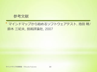 マインドマップ本読書会 ©Kosuke Fujisawa 10
参考⽂献
* マインドマップから始めるソフトウェアテスト, 池⽥ 暁/
鈴⽊ 三紀夫, 技術評論社, 2007
 