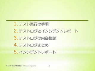 マインドマップ本読書会 ©Kosuke Fujisawa 2
1. テスト実⾏の⼿順
2. テストログとインシデントレポート
3. テストログの内容検討
4. テストログまとめ
5. インシデントレポート
 