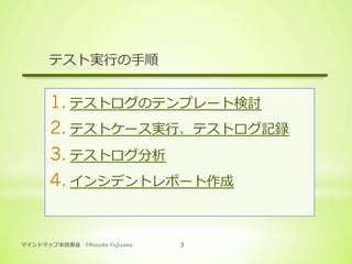 マインドマップ本読書会 ©Kosuke Fujisawa 3
テスト実⾏の⼿順
1. テストログのテンプレート検討
2. テストケース実⾏、テストログ記録
3. テストログ分析
4. インシデントレポート作成
 