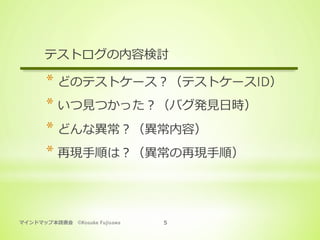マインドマップ本読書会 ©Kosuke Fujisawa 5
テストログの内容検討
* どのテストケース？（テストケースID）
* いつ⾒つかった？（バグ発⾒⽇時）
* どんな異常？（異常内容）
* 再現⼿順は？（異常の再現⼿順）
 