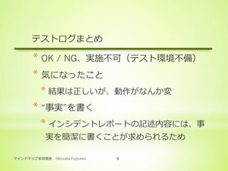 マインドマップ本読書会 ©Kosuke Fujisawa 6
テストログまとめ
* OK / NG、実施不可（テスト環境不備）
* 気になったこと
* 結果は正しいが、動作がなんか変
* “事実”を書く
* インシデントレポートの記述内容には、事
実を簡潔に書くことが求められるため
 