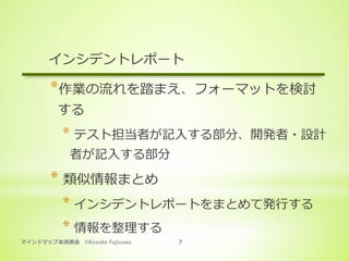 マインドマップ本読書会 ©Kosuke Fujisawa 7
インシデントレポート
* 作業の流れを踏まえ、フォーマットを検討
する
* テスト担当者が記⼊する部分、開発者・設計
者が記⼊する部分
* 類似情報まとめ
* インシデントレポートをまとめて発⾏する
* 情報を整理する
 