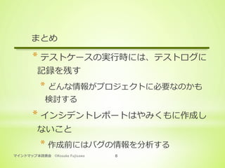 マインドマップ本読書会 ©Kosuke Fujisawa 8
まとめ
* テストケースの実⾏時には、テストログに
記録を残す
* どんな情報がプロジェクトに必要なのかも
検討する
* インシデントレポートはやみくもに作成し
ないこと
* 作成前にはバグの情報を分析する
 