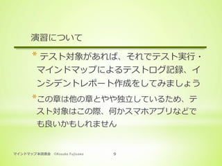マインドマップ本読書会 ©Kosuke Fujisawa 9
演習について
* テスト対象があれば、それでテスト実⾏・
マインドマップによるテストログ記録、イ
ンシデントレポート作成をしてみましょう
* この章は他の章とやや独⽴しているため、テ
スト対象はこの際、何かスマホアプリなどで
も良いかもしれません
 