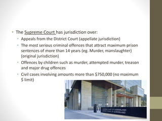 • The Supreme Court has jurisdiction over:
• Appeals from the District Court (appellate jurisdiction)
• The most serious criminal offences that attract maximum prison
sentences of more than 14 years (eg. Murder, manslaughter)
(original jurisdiction)
• Offences by children such as murder, attempted murder, treason
and major drug offences
• Civil cases involving amounts more than $750,000 (no maximum
$ limit)
 