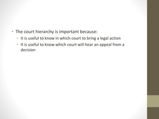 • The court hierarchy is important because:
• It is useful to know in which court to bring a legal action
• It is useful to know which court will hear an appeal from a
decision
 