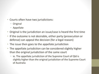 • Courts often have two jurisdictions:
• Original
• Appellate
• Original is the jurisdiction an issue/case is heard the first time
• If the outcome is not desirable, either party (prosecution or
defense) can appeal the decision (for a legal reason)
• The issue then goes to the appellate jurisdiction
• The appellate jurisdiction can be considered slightly higher
than the original jurisdiction of the same court
• ie. The appellate jurisdiction of the Supreme Court of Qld is
slightly higher than the original jurisdiction of the Supreme Court
of Australia
 