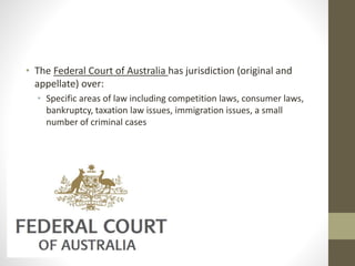 • The Federal Court of Australia has jurisdiction (original and
appellate) over:
• Specific areas of law including competition laws, consumer laws,
bankruptcy, taxation law issues, immigration issues, a small
number of criminal cases
 