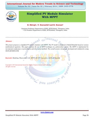 www.ijmtst.com
Simplified PV Module Simulator With MPPT Page 26
International Journal for Modern Trends in Science and Technology
Volume No: 02 | Issue No: 02 | February 2016 | ISSN: 2455-3778
Simplified PV Module Simulator
With MPPT
B. Shivaji1, V. Sravanthi2 and K. Sravani3
1Assistant Professor Department of EEE, KITS,Kodad, Telangana, India.
2,3UG Student Department of EEE, KITS,Kodad, Telangana, India.
Abstract:
This project proposes a simplified PV module simulator with MPPT. The PV model is designed in Matlab/Simulink based on various
mathematical equations. This paper explains the use of MPPT technique in a photovoltaic system. The MPPT is implemented by
incremental conductance or perturbation and observation methods. The overall system is designed, developed and validated by using
MATLAB/SIMULINK
Keywords: Modeling, Photovoltaic Cell, MPPT, DC-DC Converters, MATLAB/Simulink
Copyright © 2015 International Journal for Modern Trends in Science and Technology
All rights reserved.
 