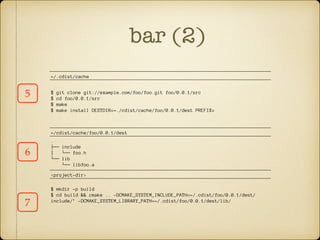 bar (2)
5
6
~/.cdist/cache
$ git clone git://example.com/foo/foo.git foo/0.0.1/src
$ cd foo/0.0.1/src
$ make
$ make install DESTDIR=~./cdist/cache/foo/0.0.1/dest PREFIX=
~/cdist/cache/foo/0.0.1/dest
.
├── include
│   └── foo.h
└── lib
└── libfoo.a
<project-dir>
$ mkdir -p build
$ cd build && cmake .. -DCMAKE_SYSTEM_INCLUDE_PATH=~/.cdist/foo/0.0.1/dest/
include/’ -DCMAKE_SYSTEM_LIBRARY_PATH=~/.cdist/foo/0.0.1/dest/lib/
7
 